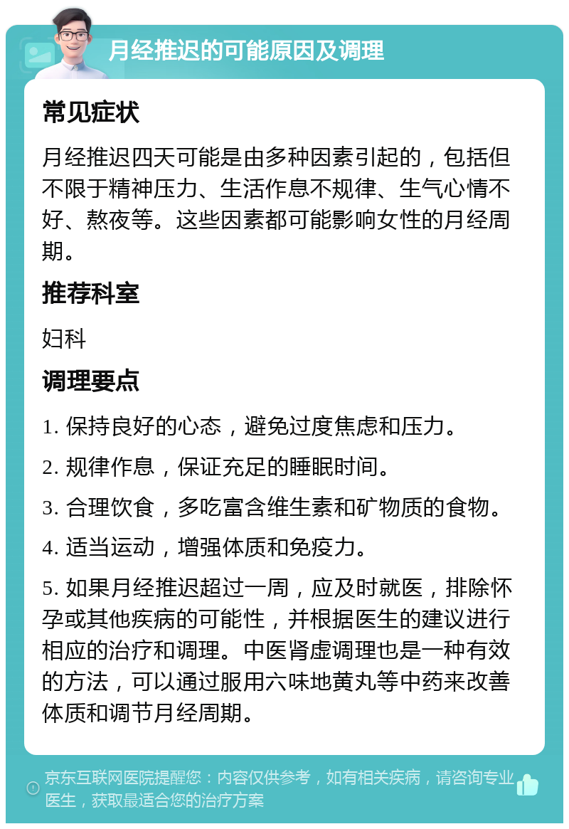 月经推迟的可能原因及调理 常见症状 月经推迟四天可能是由多种因素引起的，包括但不限于精神压力、生活作息不规律、生气心情不好、熬夜等。这些因素都可能影响女性的月经周期。 推荐科室 妇科 调理要点 1. 保持良好的心态，避免过度焦虑和压力。 2. 规律作息，保证充足的睡眠时间。 3. 合理饮食，多吃富含维生素和矿物质的食物。 4. 适当运动，增强体质和免疫力。 5. 如果月经推迟超过一周，应及时就医，排除怀孕或其他疾病的可能性，并根据医生的建议进行相应的治疗和调理。中医肾虚调理也是一种有效的方法，可以通过服用六味地黄丸等中药来改善体质和调节月经周期。