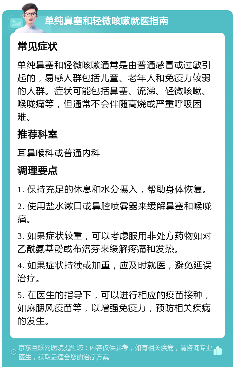 单纯鼻塞和轻微咳嗽就医指南 常见症状 单纯鼻塞和轻微咳嗽通常是由普通感冒或过敏引起的，易感人群包括儿童、老年人和免疫力较弱的人群。症状可能包括鼻塞、流涕、轻微咳嗽、喉咙痛等，但通常不会伴随高烧或严重呼吸困难。 推荐科室 耳鼻喉科或普通内科 调理要点 1. 保持充足的休息和水分摄入，帮助身体恢复。 2. 使用盐水漱口或鼻腔喷雾器来缓解鼻塞和喉咙痛。 3. 如果症状较重，可以考虑服用非处方药物如对乙酰氨基酚或布洛芬来缓解疼痛和发热。 4. 如果症状持续或加重，应及时就医，避免延误治疗。 5. 在医生的指导下，可以进行相应的疫苗接种，如麻腮风疫苗等，以增强免疫力，预防相关疾病的发生。