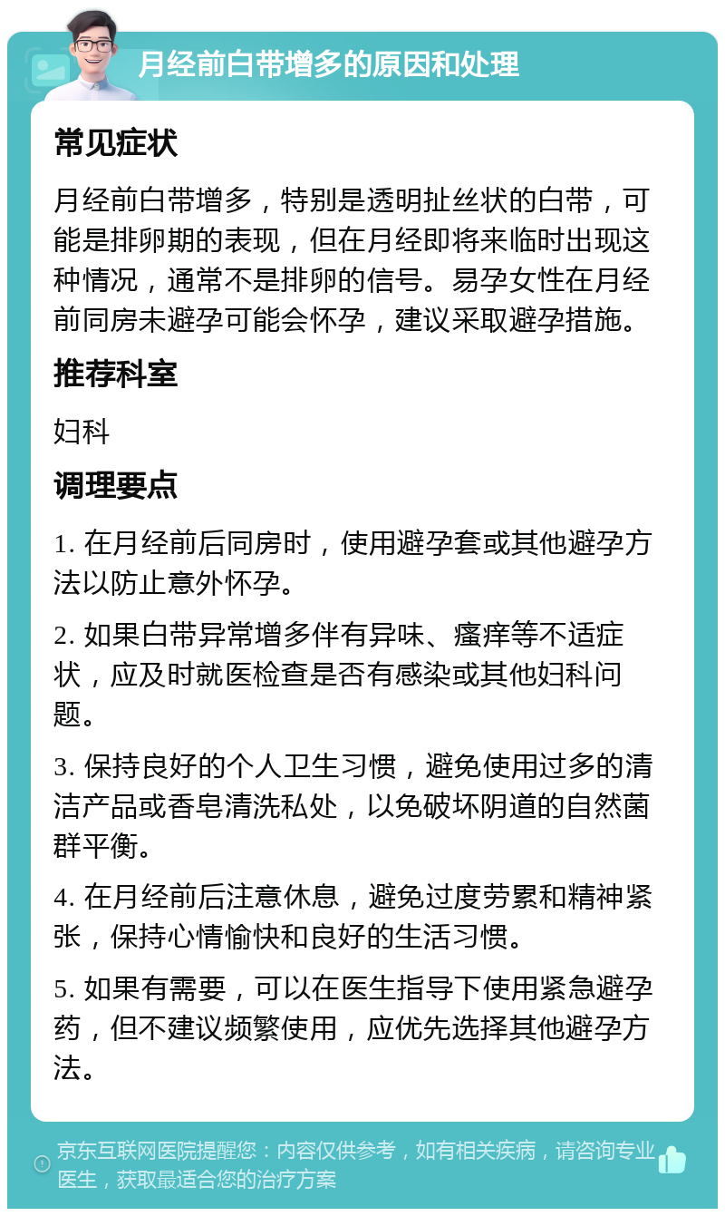 月经前白带增多的原因和处理 常见症状 月经前白带增多，特别是透明扯丝状的白带，可能是排卵期的表现，但在月经即将来临时出现这种情况，通常不是排卵的信号。易孕女性在月经前同房未避孕可能会怀孕，建议采取避孕措施。 推荐科室 妇科 调理要点 1. 在月经前后同房时，使用避孕套或其他避孕方法以防止意外怀孕。 2. 如果白带异常增多伴有异味、瘙痒等不适症状，应及时就医检查是否有感染或其他妇科问题。 3. 保持良好的个人卫生习惯，避免使用过多的清洁产品或香皂清洗私处，以免破坏阴道的自然菌群平衡。 4. 在月经前后注意休息，避免过度劳累和精神紧张，保持心情愉快和良好的生活习惯。 5. 如果有需要，可以在医生指导下使用紧急避孕药，但不建议频繁使用，应优先选择其他避孕方法。