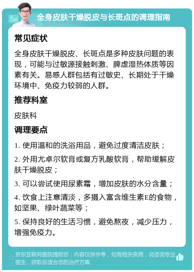 全身皮肤干燥脱皮与长斑点的调理指南 常见症状 全身皮肤干燥脱皮、长斑点是多种皮肤问题的表现，可能与过敏源接触刺激、脾虚湿热体质等因素有关。易感人群包括有过敏史、长期处于干燥环境中、免疫力较弱的人群。 推荐科室 皮肤科 调理要点 1. 使用温和的洗浴用品，避免过度清洁皮肤； 2. 外用尤卓尔软膏或复方乳酸软膏，帮助缓解皮肤干燥脱皮； 3. 可以尝试使用尿素霜，增加皮肤的水分含量； 4. 饮食上注意清淡，多摄入富含维生素E的食物，如坚果、绿叶蔬菜等； 5. 保持良好的生活习惯，避免熬夜，减少压力，增强免疫力。