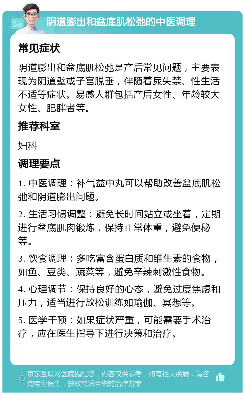 阴道膨出和盆底肌松弛的中医调理 常见症状 阴道膨出和盆底肌松弛是产后常见问题，主要表现为阴道壁或子宫脱垂，伴随着尿失禁、性生活不适等症状。易感人群包括产后女性、年龄较大女性、肥胖者等。 推荐科室 妇科 调理要点 1. 中医调理：补气益中丸可以帮助改善盆底肌松弛和阴道膨出问题。 2. 生活习惯调整：避免长时间站立或坐着，定期进行盆底肌肉锻炼，保持正常体重，避免便秘等。 3. 饮食调理：多吃富含蛋白质和维生素的食物，如鱼、豆类、蔬菜等，避免辛辣刺激性食物。 4. 心理调节：保持良好的心态，避免过度焦虑和压力，适当进行放松训练如瑜伽、冥想等。 5. 医学干预：如果症状严重，可能需要手术治疗，应在医生指导下进行决策和治疗。