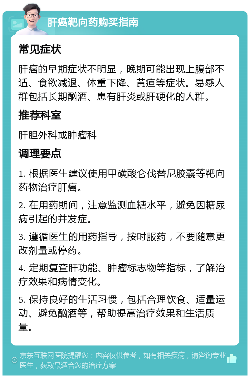 肝癌靶向药购买指南 常见症状 肝癌的早期症状不明显，晚期可能出现上腹部不适、食欲减退、体重下降、黄疸等症状。易感人群包括长期酗酒、患有肝炎或肝硬化的人群。 推荐科室 肝胆外科或肿瘤科 调理要点 1. 根据医生建议使用甲磺酸仑伐替尼胶囊等靶向药物治疗肝癌。 2. 在用药期间，注意监测血糖水平，避免因糖尿病引起的并发症。 3. 遵循医生的用药指导，按时服药，不要随意更改剂量或停药。 4. 定期复查肝功能、肿瘤标志物等指标，了解治疗效果和病情变化。 5. 保持良好的生活习惯，包括合理饮食、适量运动、避免酗酒等，帮助提高治疗效果和生活质量。