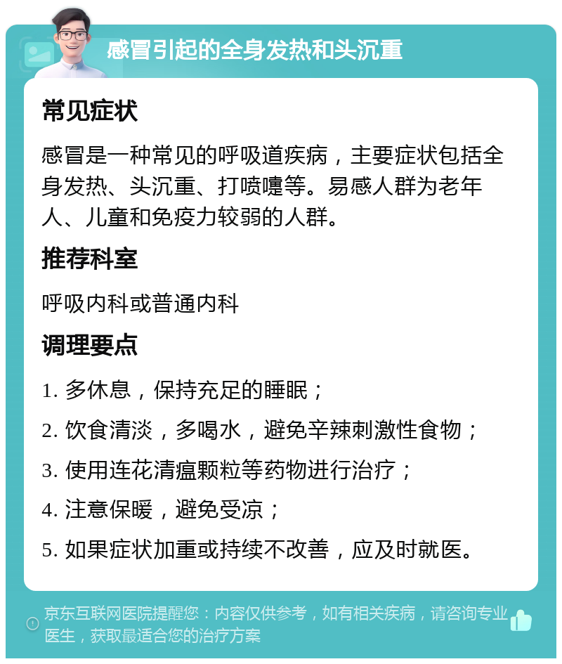 感冒引起的全身发热和头沉重 常见症状 感冒是一种常见的呼吸道疾病，主要症状包括全身发热、头沉重、打喷嚏等。易感人群为老年人、儿童和免疫力较弱的人群。 推荐科室 呼吸内科或普通内科 调理要点 1. 多休息，保持充足的睡眠； 2. 饮食清淡，多喝水，避免辛辣刺激性食物； 3. 使用连花清瘟颗粒等药物进行治疗； 4. 注意保暖，避免受凉； 5. 如果症状加重或持续不改善，应及时就医。