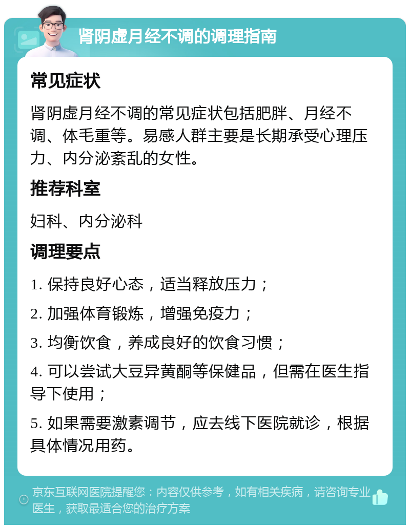 肾阴虚月经不调的调理指南 常见症状 肾阴虚月经不调的常见症状包括肥胖、月经不调、体毛重等。易感人群主要是长期承受心理压力、内分泌紊乱的女性。 推荐科室 妇科、内分泌科 调理要点 1. 保持良好心态，适当释放压力； 2. 加强体育锻炼，增强免疫力； 3. 均衡饮食，养成良好的饮食习惯； 4. 可以尝试大豆异黄酮等保健品，但需在医生指导下使用； 5. 如果需要激素调节，应去线下医院就诊，根据具体情况用药。