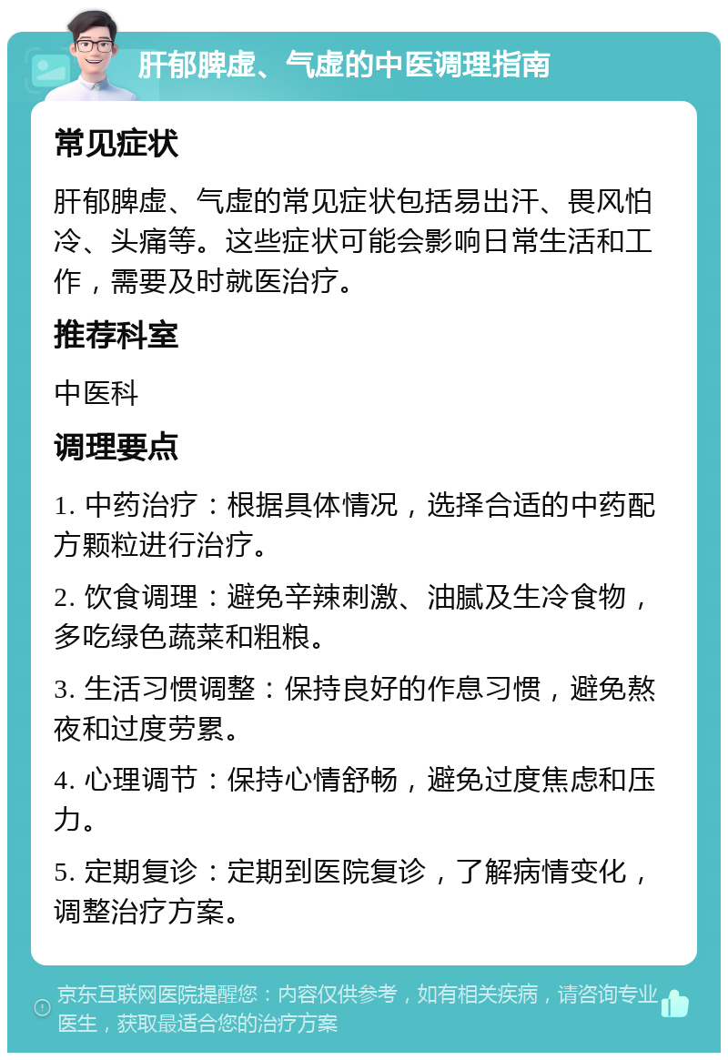 肝郁脾虚、气虚的中医调理指南 常见症状 肝郁脾虚、气虚的常见症状包括易出汗、畏风怕冷、头痛等。这些症状可能会影响日常生活和工作，需要及时就医治疗。 推荐科室 中医科 调理要点 1. 中药治疗：根据具体情况，选择合适的中药配方颗粒进行治疗。 2. 饮食调理：避免辛辣刺激、油腻及生冷食物，多吃绿色蔬菜和粗粮。 3. 生活习惯调整：保持良好的作息习惯，避免熬夜和过度劳累。 4. 心理调节：保持心情舒畅，避免过度焦虑和压力。 5. 定期复诊：定期到医院复诊，了解病情变化，调整治疗方案。