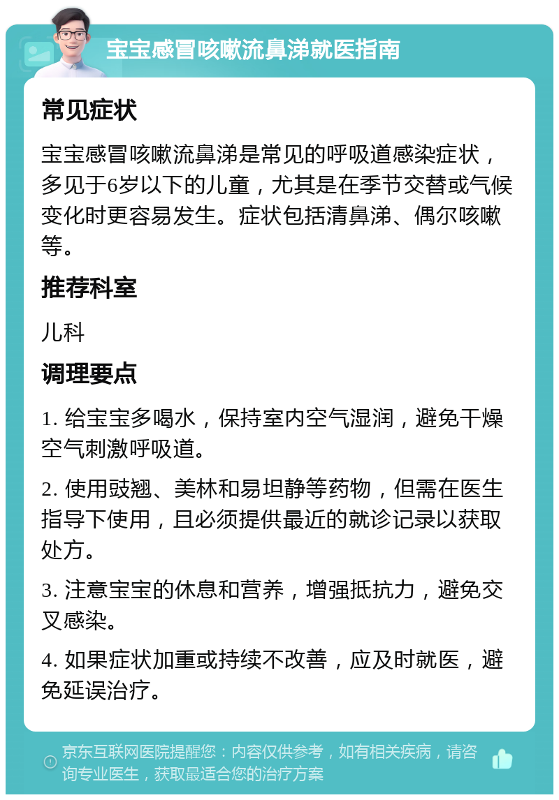 宝宝感冒咳嗽流鼻涕就医指南 常见症状 宝宝感冒咳嗽流鼻涕是常见的呼吸道感染症状，多见于6岁以下的儿童，尤其是在季节交替或气候变化时更容易发生。症状包括清鼻涕、偶尔咳嗽等。 推荐科室 儿科 调理要点 1. 给宝宝多喝水，保持室内空气湿润，避免干燥空气刺激呼吸道。 2. 使用豉翘、美林和易坦静等药物，但需在医生指导下使用，且必须提供最近的就诊记录以获取处方。 3. 注意宝宝的休息和营养，增强抵抗力，避免交叉感染。 4. 如果症状加重或持续不改善，应及时就医，避免延误治疗。