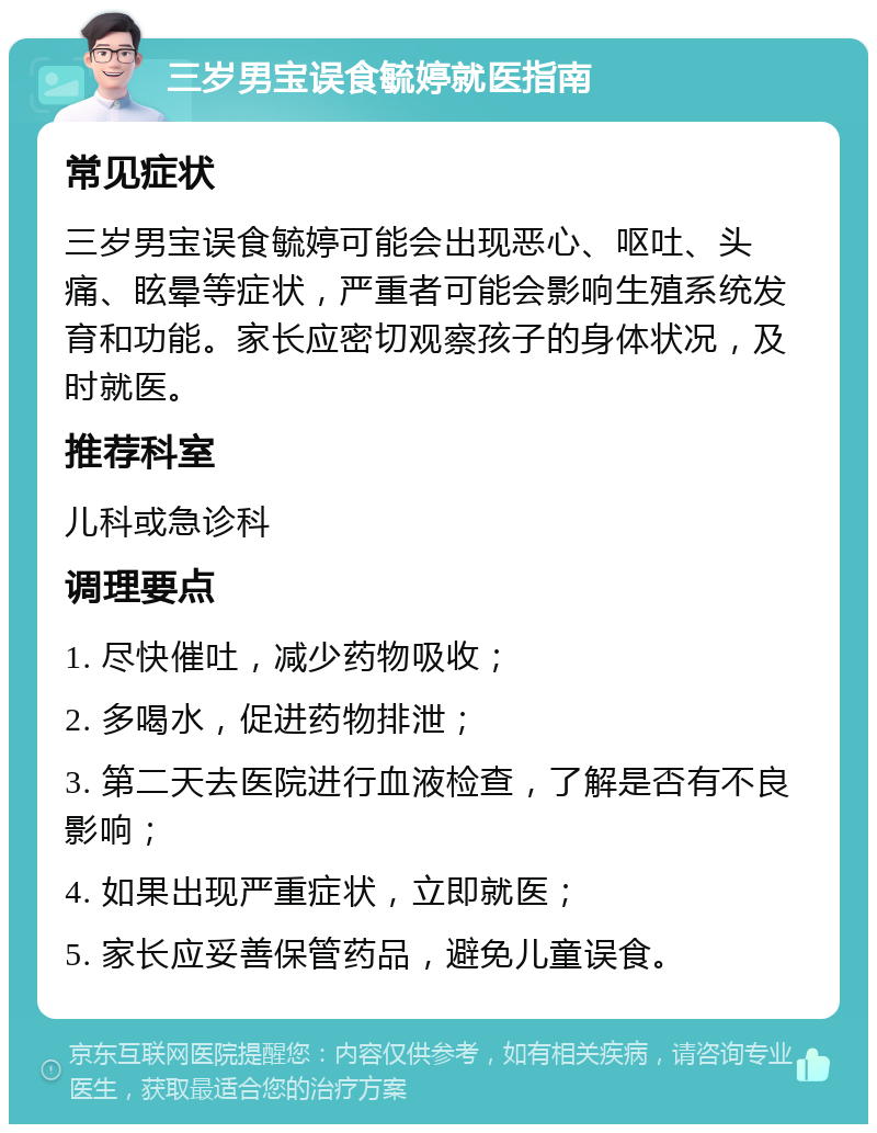 三岁男宝误食毓婷就医指南 常见症状 三岁男宝误食毓婷可能会出现恶心、呕吐、头痛、眩晕等症状，严重者可能会影响生殖系统发育和功能。家长应密切观察孩子的身体状况，及时就医。 推荐科室 儿科或急诊科 调理要点 1. 尽快催吐，减少药物吸收； 2. 多喝水，促进药物排泄； 3. 第二天去医院进行血液检查，了解是否有不良影响； 4. 如果出现严重症状，立即就医； 5. 家长应妥善保管药品，避免儿童误食。