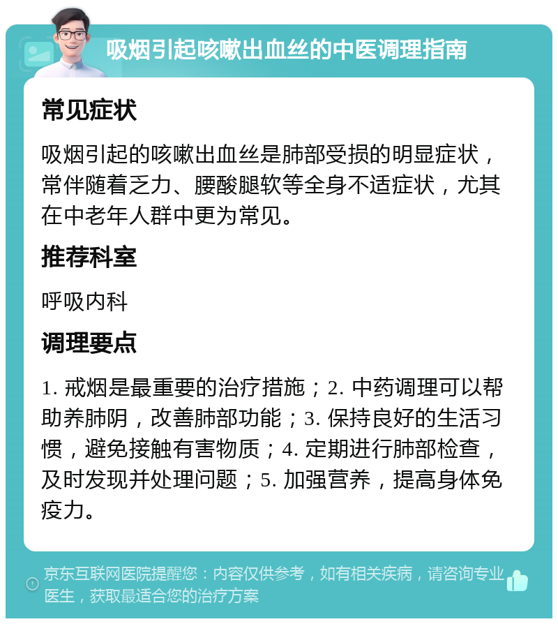 吸烟引起咳嗽出血丝的中医调理指南 常见症状 吸烟引起的咳嗽出血丝是肺部受损的明显症状，常伴随着乏力、腰酸腿软等全身不适症状，尤其在中老年人群中更为常见。 推荐科室 呼吸内科 调理要点 1. 戒烟是最重要的治疗措施；2. 中药调理可以帮助养肺阴，改善肺部功能；3. 保持良好的生活习惯，避免接触有害物质；4. 定期进行肺部检查，及时发现并处理问题；5. 加强营养，提高身体免疫力。