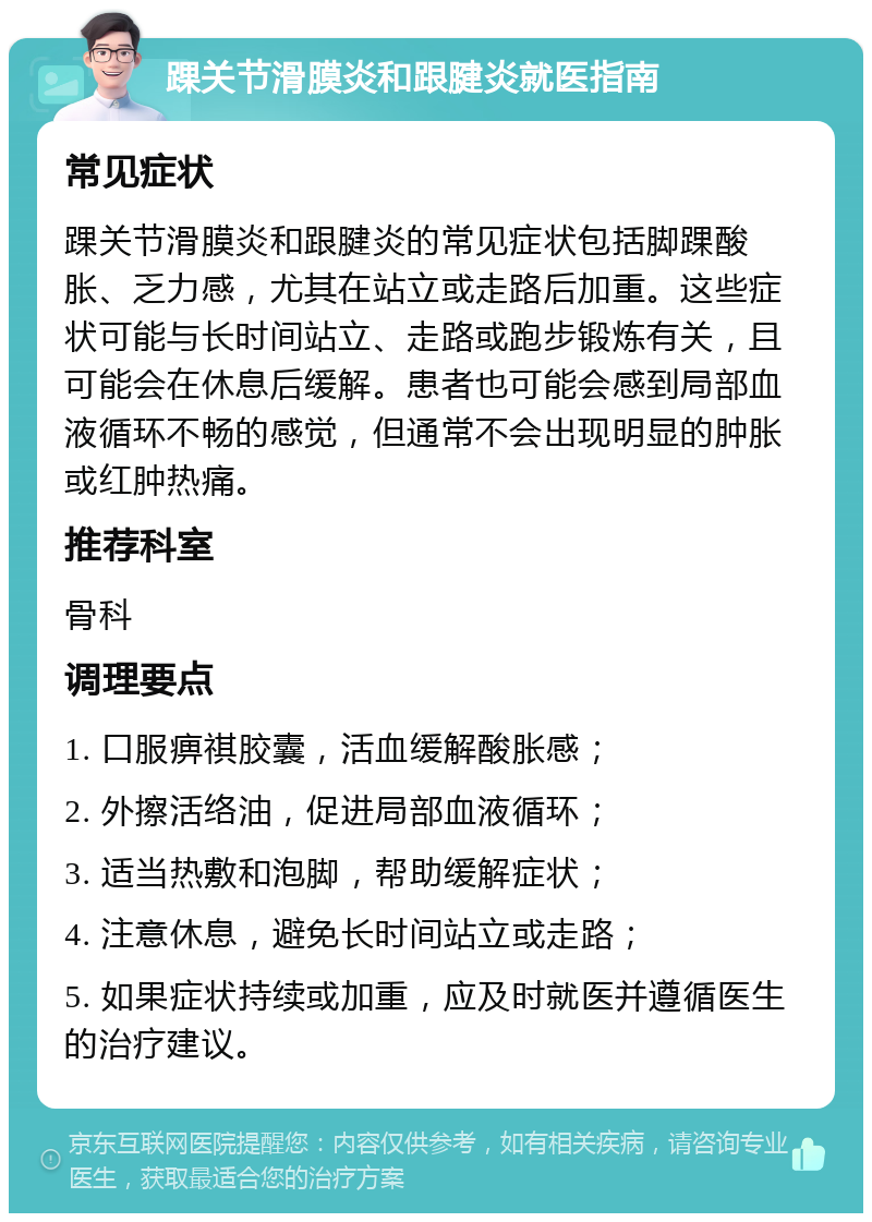 踝关节滑膜炎和跟腱炎就医指南 常见症状 踝关节滑膜炎和跟腱炎的常见症状包括脚踝酸胀、乏力感，尤其在站立或走路后加重。这些症状可能与长时间站立、走路或跑步锻炼有关，且可能会在休息后缓解。患者也可能会感到局部血液循环不畅的感觉，但通常不会出现明显的肿胀或红肿热痛。 推荐科室 骨科 调理要点 1. 口服痹祺胶囊，活血缓解酸胀感； 2. 外擦活络油，促进局部血液循环； 3. 适当热敷和泡脚，帮助缓解症状； 4. 注意休息，避免长时间站立或走路； 5. 如果症状持续或加重，应及时就医并遵循医生的治疗建议。