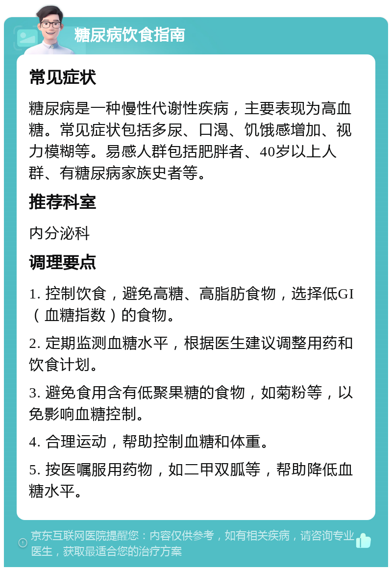 糖尿病饮食指南 常见症状 糖尿病是一种慢性代谢性疾病，主要表现为高血糖。常见症状包括多尿、口渴、饥饿感增加、视力模糊等。易感人群包括肥胖者、40岁以上人群、有糖尿病家族史者等。 推荐科室 内分泌科 调理要点 1. 控制饮食，避免高糖、高脂肪食物，选择低GI（血糖指数）的食物。 2. 定期监测血糖水平，根据医生建议调整用药和饮食计划。 3. 避免食用含有低聚果糖的食物，如菊粉等，以免影响血糖控制。 4. 合理运动，帮助控制血糖和体重。 5. 按医嘱服用药物，如二甲双胍等，帮助降低血糖水平。