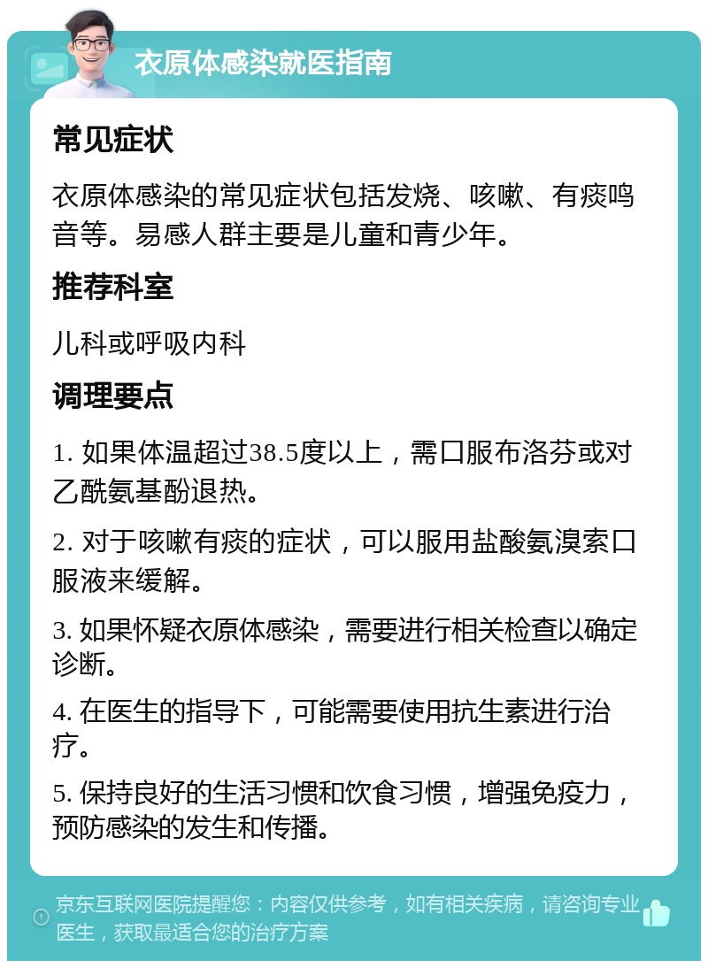 衣原体感染就医指南 常见症状 衣原体感染的常见症状包括发烧、咳嗽、有痰鸣音等。易感人群主要是儿童和青少年。 推荐科室 儿科或呼吸内科 调理要点 1. 如果体温超过38.5度以上，需口服布洛芬或对乙酰氨基酚退热。 2. 对于咳嗽有痰的症状，可以服用盐酸氨溴索口服液来缓解。 3. 如果怀疑衣原体感染，需要进行相关检查以确定诊断。 4. 在医生的指导下，可能需要使用抗生素进行治疗。 5. 保持良好的生活习惯和饮食习惯，增强免疫力，预防感染的发生和传播。