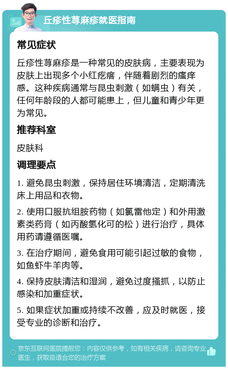 丘疹性荨麻疹就医指南 常见症状 丘疹性荨麻疹是一种常见的皮肤病，主要表现为皮肤上出现多个小红疙瘩，伴随着剧烈的瘙痒感。这种疾病通常与昆虫刺激（如螨虫）有关，任何年龄段的人都可能患上，但儿童和青少年更为常见。 推荐科室 皮肤科 调理要点 1. 避免昆虫刺激，保持居住环境清洁，定期清洗床上用品和衣物。 2. 使用口服抗组胺药物（如氯雷他定）和外用激素类药膏（如丙酸氢化可的松）进行治疗，具体用药请遵循医嘱。 3. 在治疗期间，避免食用可能引起过敏的食物，如鱼虾牛羊肉等。 4. 保持皮肤清洁和湿润，避免过度搔抓，以防止感染和加重症状。 5. 如果症状加重或持续不改善，应及时就医，接受专业的诊断和治疗。