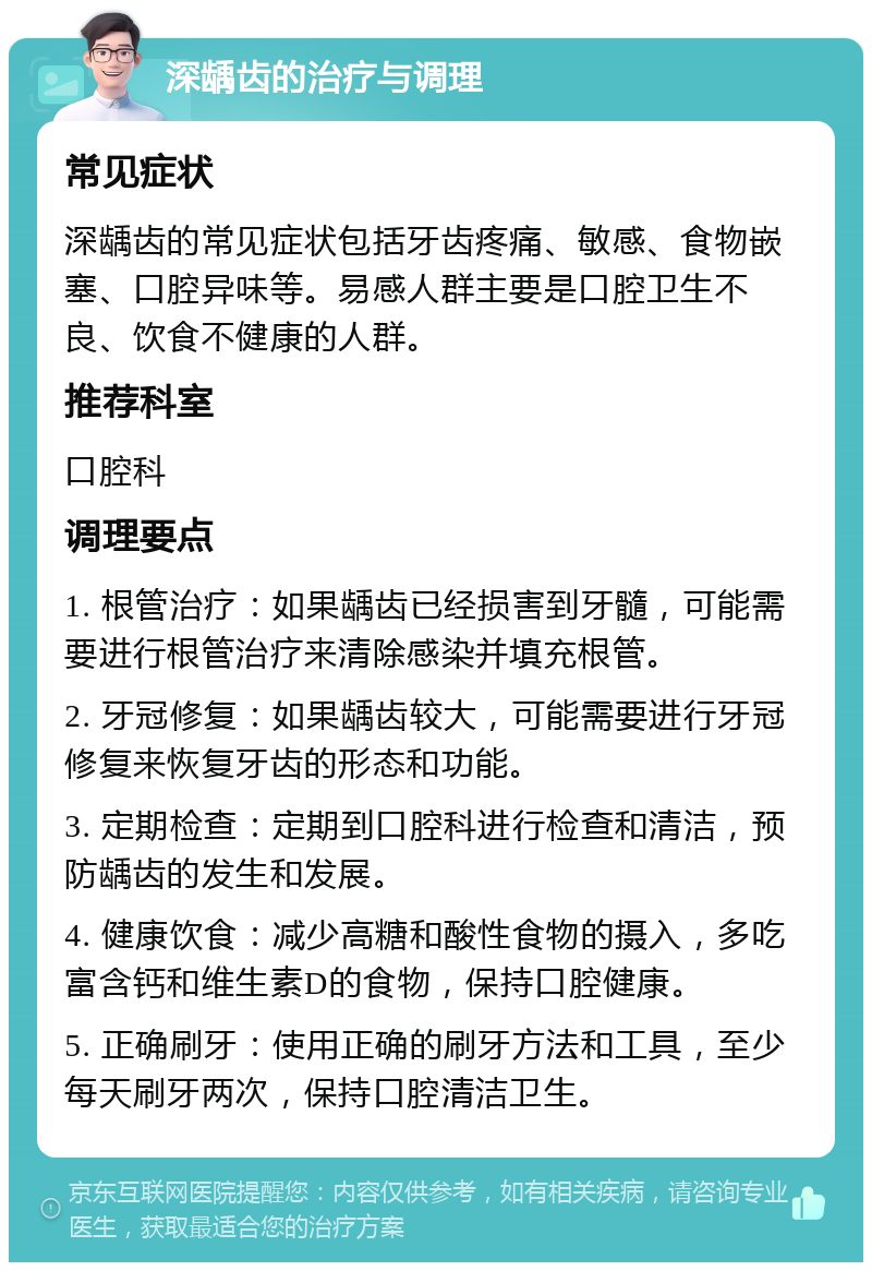 深龋齿的治疗与调理 常见症状 深龋齿的常见症状包括牙齿疼痛、敏感、食物嵌塞、口腔异味等。易感人群主要是口腔卫生不良、饮食不健康的人群。 推荐科室 口腔科 调理要点 1. 根管治疗：如果龋齿已经损害到牙髓，可能需要进行根管治疗来清除感染并填充根管。 2. 牙冠修复：如果龋齿较大，可能需要进行牙冠修复来恢复牙齿的形态和功能。 3. 定期检查：定期到口腔科进行检查和清洁，预防龋齿的发生和发展。 4. 健康饮食：减少高糖和酸性食物的摄入，多吃富含钙和维生素D的食物，保持口腔健康。 5. 正确刷牙：使用正确的刷牙方法和工具，至少每天刷牙两次，保持口腔清洁卫生。