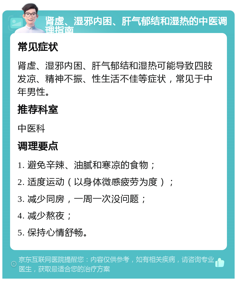 肾虚、湿邪内困、肝气郁结和湿热的中医调理指南 常见症状 肾虚、湿邪内困、肝气郁结和湿热可能导致四肢发凉、精神不振、性生活不佳等症状，常见于中年男性。 推荐科室 中医科 调理要点 1. 避免辛辣、油腻和寒凉的食物； 2. 适度运动（以身体微感疲劳为度）； 3. 减少同房，一周一次没问题； 4. 减少熬夜； 5. 保持心情舒畅。