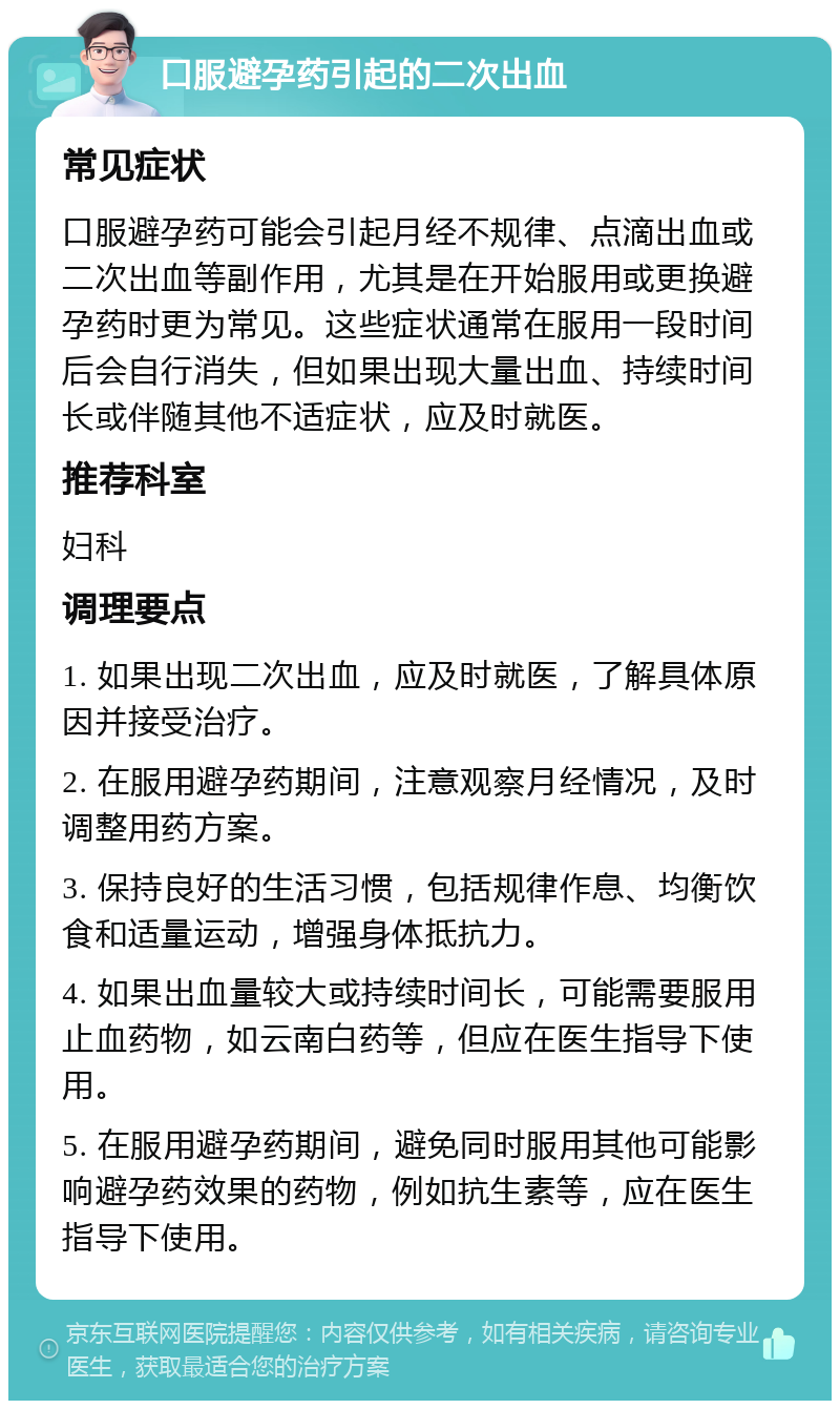 口服避孕药引起的二次出血 常见症状 口服避孕药可能会引起月经不规律、点滴出血或二次出血等副作用，尤其是在开始服用或更换避孕药时更为常见。这些症状通常在服用一段时间后会自行消失，但如果出现大量出血、持续时间长或伴随其他不适症状，应及时就医。 推荐科室 妇科 调理要点 1. 如果出现二次出血，应及时就医，了解具体原因并接受治疗。 2. 在服用避孕药期间，注意观察月经情况，及时调整用药方案。 3. 保持良好的生活习惯，包括规律作息、均衡饮食和适量运动，增强身体抵抗力。 4. 如果出血量较大或持续时间长，可能需要服用止血药物，如云南白药等，但应在医生指导下使用。 5. 在服用避孕药期间，避免同时服用其他可能影响避孕药效果的药物，例如抗生素等，应在医生指导下使用。