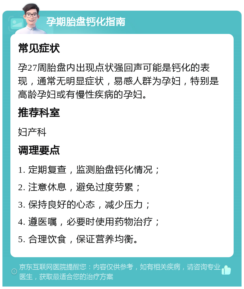 孕期胎盘钙化指南 常见症状 孕27周胎盘内出现点状强回声可能是钙化的表现，通常无明显症状，易感人群为孕妇，特别是高龄孕妇或有慢性疾病的孕妇。 推荐科室 妇产科 调理要点 1. 定期复查，监测胎盘钙化情况； 2. 注意休息，避免过度劳累； 3. 保持良好的心态，减少压力； 4. 遵医嘱，必要时使用药物治疗； 5. 合理饮食，保证营养均衡。