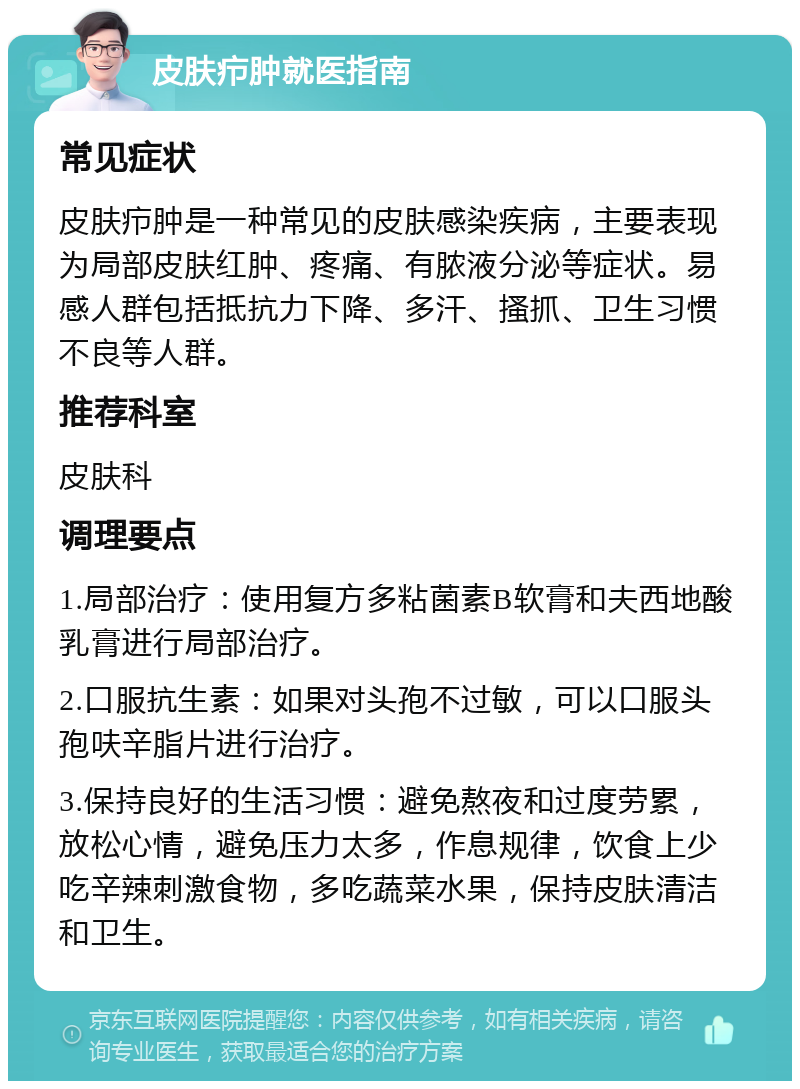 皮肤疖肿就医指南 常见症状 皮肤疖肿是一种常见的皮肤感染疾病，主要表现为局部皮肤红肿、疼痛、有脓液分泌等症状。易感人群包括抵抗力下降、多汗、搔抓、卫生习惯不良等人群。 推荐科室 皮肤科 调理要点 1.局部治疗：使用复方多粘菌素B软膏和夫西地酸乳膏进行局部治疗。 2.口服抗生素：如果对头孢不过敏，可以口服头孢呋辛脂片进行治疗。 3.保持良好的生活习惯：避免熬夜和过度劳累，放松心情，避免压力太多，作息规律，饮食上少吃辛辣刺激食物，多吃蔬菜水果，保持皮肤清洁和卫生。