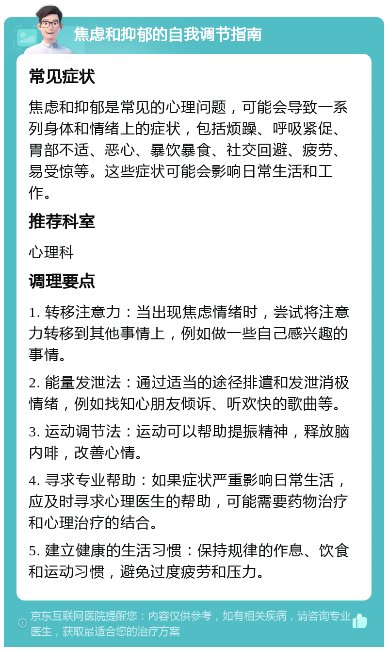 焦虑和抑郁的自我调节指南 常见症状 焦虑和抑郁是常见的心理问题，可能会导致一系列身体和情绪上的症状，包括烦躁、呼吸紧促、胃部不适、恶心、暴饮暴食、社交回避、疲劳、易受惊等。这些症状可能会影响日常生活和工作。 推荐科室 心理科 调理要点 1. 转移注意力：当出现焦虑情绪时，尝试将注意力转移到其他事情上，例如做一些自己感兴趣的事情。 2. 能量发泄法：通过适当的途径排遣和发泄消极情绪，例如找知心朋友倾诉、听欢快的歌曲等。 3. 运动调节法：运动可以帮助提振精神，释放脑内啡，改善心情。 4. 寻求专业帮助：如果症状严重影响日常生活，应及时寻求心理医生的帮助，可能需要药物治疗和心理治疗的结合。 5. 建立健康的生活习惯：保持规律的作息、饮食和运动习惯，避免过度疲劳和压力。