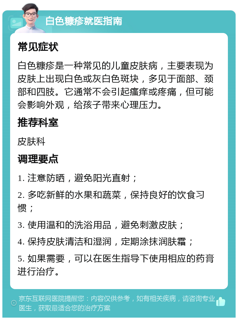 白色糠疹就医指南 常见症状 白色糠疹是一种常见的儿童皮肤病，主要表现为皮肤上出现白色或灰白色斑块，多见于面部、颈部和四肢。它通常不会引起瘙痒或疼痛，但可能会影响外观，给孩子带来心理压力。 推荐科室 皮肤科 调理要点 1. 注意防晒，避免阳光直射； 2. 多吃新鲜的水果和蔬菜，保持良好的饮食习惯； 3. 使用温和的洗浴用品，避免刺激皮肤； 4. 保持皮肤清洁和湿润，定期涂抹润肤霜； 5. 如果需要，可以在医生指导下使用相应的药膏进行治疗。