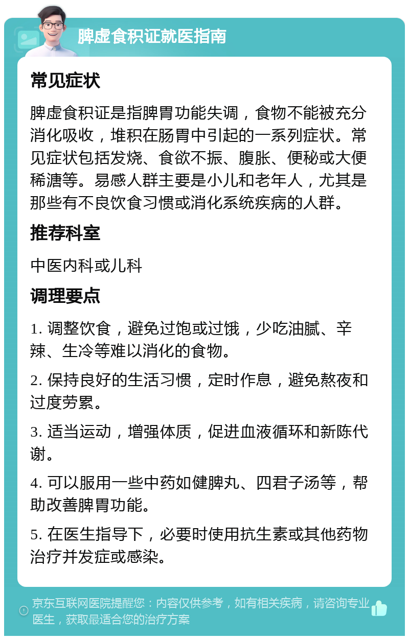 脾虚食积证就医指南 常见症状 脾虚食积证是指脾胃功能失调，食物不能被充分消化吸收，堆积在肠胃中引起的一系列症状。常见症状包括发烧、食欲不振、腹胀、便秘或大便稀溏等。易感人群主要是小儿和老年人，尤其是那些有不良饮食习惯或消化系统疾病的人群。 推荐科室 中医内科或儿科 调理要点 1. 调整饮食，避免过饱或过饿，少吃油腻、辛辣、生冷等难以消化的食物。 2. 保持良好的生活习惯，定时作息，避免熬夜和过度劳累。 3. 适当运动，增强体质，促进血液循环和新陈代谢。 4. 可以服用一些中药如健脾丸、四君子汤等，帮助改善脾胃功能。 5. 在医生指导下，必要时使用抗生素或其他药物治疗并发症或感染。