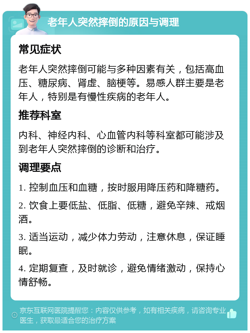 老年人突然摔倒的原因与调理 常见症状 老年人突然摔倒可能与多种因素有关，包括高血压、糖尿病、肾虚、脑梗等。易感人群主要是老年人，特别是有慢性疾病的老年人。 推荐科室 内科、神经内科、心血管内科等科室都可能涉及到老年人突然摔倒的诊断和治疗。 调理要点 1. 控制血压和血糖，按时服用降压药和降糖药。 2. 饮食上要低盐、低脂、低糖，避免辛辣、戒烟酒。 3. 适当运动，减少体力劳动，注意休息，保证睡眠。 4. 定期复查，及时就诊，避免情绪激动，保持心情舒畅。