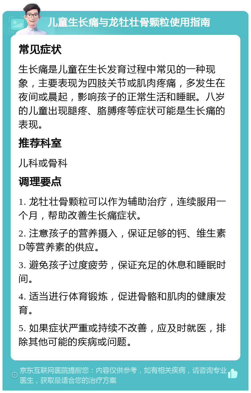 儿童生长痛与龙牡壮骨颗粒使用指南 常见症状 生长痛是儿童在生长发育过程中常见的一种现象，主要表现为四肢关节或肌肉疼痛，多发生在夜间或晨起，影响孩子的正常生活和睡眠。八岁的儿童出现腿疼、胳膊疼等症状可能是生长痛的表现。 推荐科室 儿科或骨科 调理要点 1. 龙牡壮骨颗粒可以作为辅助治疗，连续服用一个月，帮助改善生长痛症状。 2. 注意孩子的营养摄入，保证足够的钙、维生素D等营养素的供应。 3. 避免孩子过度疲劳，保证充足的休息和睡眠时间。 4. 适当进行体育锻炼，促进骨骼和肌肉的健康发育。 5. 如果症状严重或持续不改善，应及时就医，排除其他可能的疾病或问题。