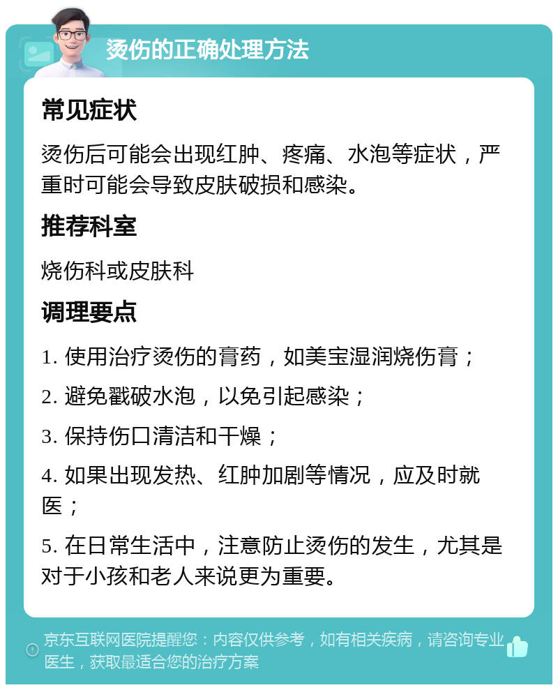 烫伤的正确处理方法 常见症状 烫伤后可能会出现红肿、疼痛、水泡等症状，严重时可能会导致皮肤破损和感染。 推荐科室 烧伤科或皮肤科 调理要点 1. 使用治疗烫伤的膏药，如美宝湿润烧伤膏； 2. 避免戳破水泡，以免引起感染； 3. 保持伤口清洁和干燥； 4. 如果出现发热、红肿加剧等情况，应及时就医； 5. 在日常生活中，注意防止烫伤的发生，尤其是对于小孩和老人来说更为重要。