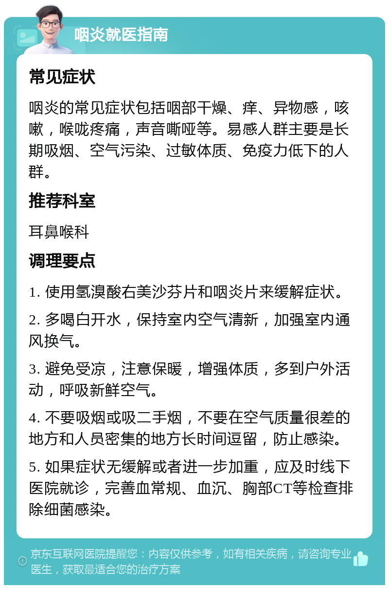 咽炎就医指南 常见症状 咽炎的常见症状包括咽部干燥、痒、异物感，咳嗽，喉咙疼痛，声音嘶哑等。易感人群主要是长期吸烟、空气污染、过敏体质、免疫力低下的人群。 推荐科室 耳鼻喉科 调理要点 1. 使用氢溴酸右美沙芬片和咽炎片来缓解症状。 2. 多喝白开水，保持室内空气清新，加强室内通风换气。 3. 避免受凉，注意保暖，增强体质，多到户外活动，呼吸新鲜空气。 4. 不要吸烟或吸二手烟，不要在空气质量很差的地方和人员密集的地方长时间逗留，防止感染。 5. 如果症状无缓解或者进一步加重，应及时线下医院就诊，完善血常规、血沉、胸部CT等检查排除细菌感染。