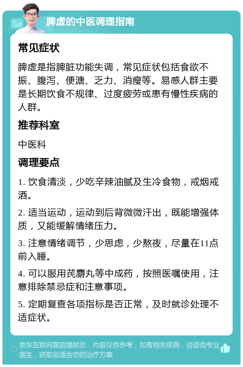 脾虚的中医调理指南 常见症状 脾虚是指脾脏功能失调，常见症状包括食欲不振、腹泻、便溏、乏力、消瘦等。易感人群主要是长期饮食不规律、过度疲劳或患有慢性疾病的人群。 推荐科室 中医科 调理要点 1. 饮食清淡，少吃辛辣油腻及生冷食物，戒烟戒酒。 2. 适当运动，运动到后背微微汗出，既能增强体质，又能缓解情绪压力。 3. 注意情绪调节，少思虑，少熬夜，尽量在11点前入睡。 4. 可以服用芪麝丸等中成药，按照医嘱使用，注意排除禁忌症和注意事项。 5. 定期复查各项指标是否正常，及时就诊处理不适症状。