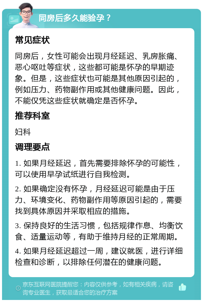 同房后多久能验孕？ 常见症状 同房后，女性可能会出现月经延迟、乳房胀痛、恶心呕吐等症状，这些都可能是怀孕的早期迹象。但是，这些症状也可能是其他原因引起的，例如压力、药物副作用或其他健康问题。因此，不能仅凭这些症状就确定是否怀孕。 推荐科室 妇科 调理要点 1. 如果月经延迟，首先需要排除怀孕的可能性，可以使用早孕试纸进行自我检测。 2. 如果确定没有怀孕，月经延迟可能是由于压力、环境变化、药物副作用等原因引起的，需要找到具体原因并采取相应的措施。 3. 保持良好的生活习惯，包括规律作息、均衡饮食、适量运动等，有助于维持月经的正常周期。 4. 如果月经延迟超过一周，建议就医，进行详细检查和诊断，以排除任何潜在的健康问题。