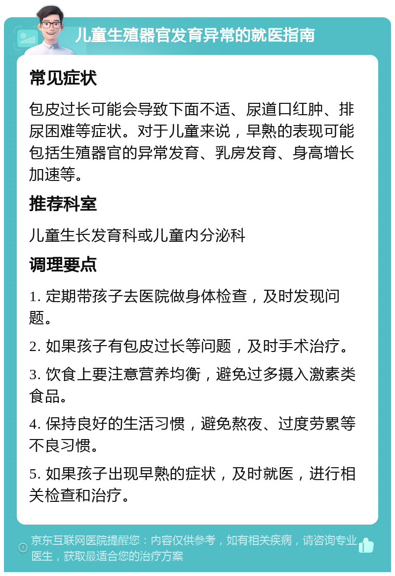 儿童生殖器官发育异常的就医指南 常见症状 包皮过长可能会导致下面不适、尿道口红肿、排尿困难等症状。对于儿童来说，早熟的表现可能包括生殖器官的异常发育、乳房发育、身高增长加速等。 推荐科室 儿童生长发育科或儿童内分泌科 调理要点 1. 定期带孩子去医院做身体检查，及时发现问题。 2. 如果孩子有包皮过长等问题，及时手术治疗。 3. 饮食上要注意营养均衡，避免过多摄入激素类食品。 4. 保持良好的生活习惯，避免熬夜、过度劳累等不良习惯。 5. 如果孩子出现早熟的症状，及时就医，进行相关检查和治疗。