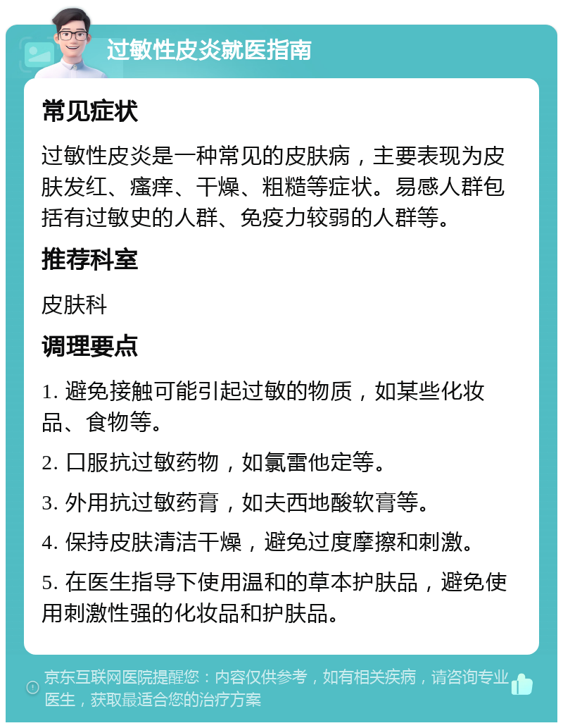 过敏性皮炎就医指南 常见症状 过敏性皮炎是一种常见的皮肤病，主要表现为皮肤发红、瘙痒、干燥、粗糙等症状。易感人群包括有过敏史的人群、免疫力较弱的人群等。 推荐科室 皮肤科 调理要点 1. 避免接触可能引起过敏的物质，如某些化妆品、食物等。 2. 口服抗过敏药物，如氯雷他定等。 3. 外用抗过敏药膏，如夫西地酸软膏等。 4. 保持皮肤清洁干燥，避免过度摩擦和刺激。 5. 在医生指导下使用温和的草本护肤品，避免使用刺激性强的化妆品和护肤品。