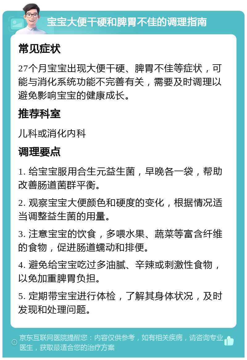 宝宝大便干硬和脾胃不佳的调理指南 常见症状 27个月宝宝出现大便干硬、脾胃不佳等症状，可能与消化系统功能不完善有关，需要及时调理以避免影响宝宝的健康成长。 推荐科室 儿科或消化内科 调理要点 1. 给宝宝服用合生元益生菌，早晚各一袋，帮助改善肠道菌群平衡。 2. 观察宝宝大便颜色和硬度的变化，根据情况适当调整益生菌的用量。 3. 注意宝宝的饮食，多喂水果、蔬菜等富含纤维的食物，促进肠道蠕动和排便。 4. 避免给宝宝吃过多油腻、辛辣或刺激性食物，以免加重脾胃负担。 5. 定期带宝宝进行体检，了解其身体状况，及时发现和处理问题。