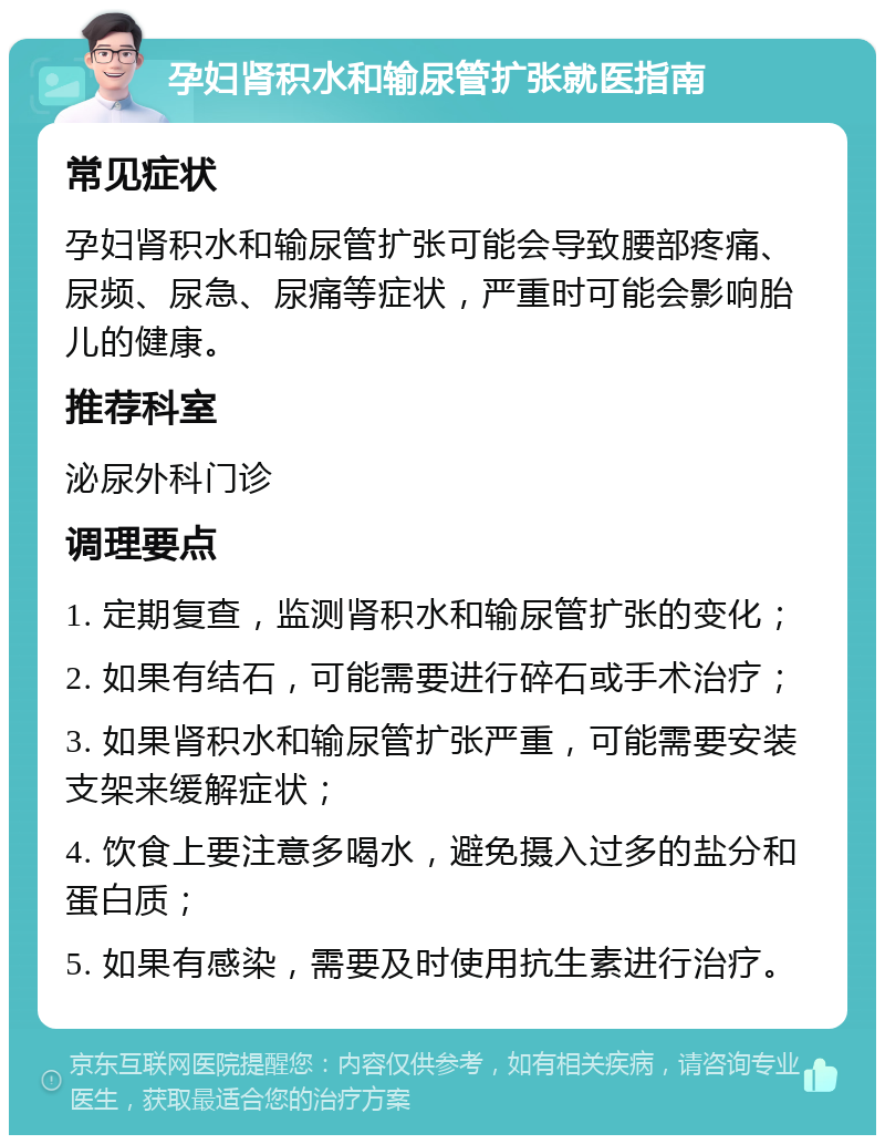 孕妇肾积水和输尿管扩张就医指南 常见症状 孕妇肾积水和输尿管扩张可能会导致腰部疼痛、尿频、尿急、尿痛等症状，严重时可能会影响胎儿的健康。 推荐科室 泌尿外科门诊 调理要点 1. 定期复查，监测肾积水和输尿管扩张的变化； 2. 如果有结石，可能需要进行碎石或手术治疗； 3. 如果肾积水和输尿管扩张严重，可能需要安装支架来缓解症状； 4. 饮食上要注意多喝水，避免摄入过多的盐分和蛋白质； 5. 如果有感染，需要及时使用抗生素进行治疗。