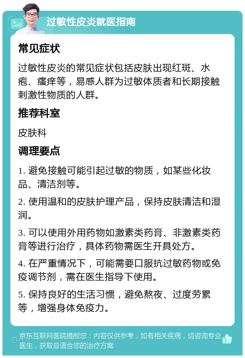 过敏性皮炎就医指南 常见症状 过敏性皮炎的常见症状包括皮肤出现红斑、水疱、瘙痒等，易感人群为过敏体质者和长期接触刺激性物质的人群。 推荐科室 皮肤科 调理要点 1. 避免接触可能引起过敏的物质，如某些化妆品、清洁剂等。 2. 使用温和的皮肤护理产品，保持皮肤清洁和湿润。 3. 可以使用外用药物如激素类药膏、非激素类药膏等进行治疗，具体药物需医生开具处方。 4. 在严重情况下，可能需要口服抗过敏药物或免疫调节剂，需在医生指导下使用。 5. 保持良好的生活习惯，避免熬夜、过度劳累等，增强身体免疫力。