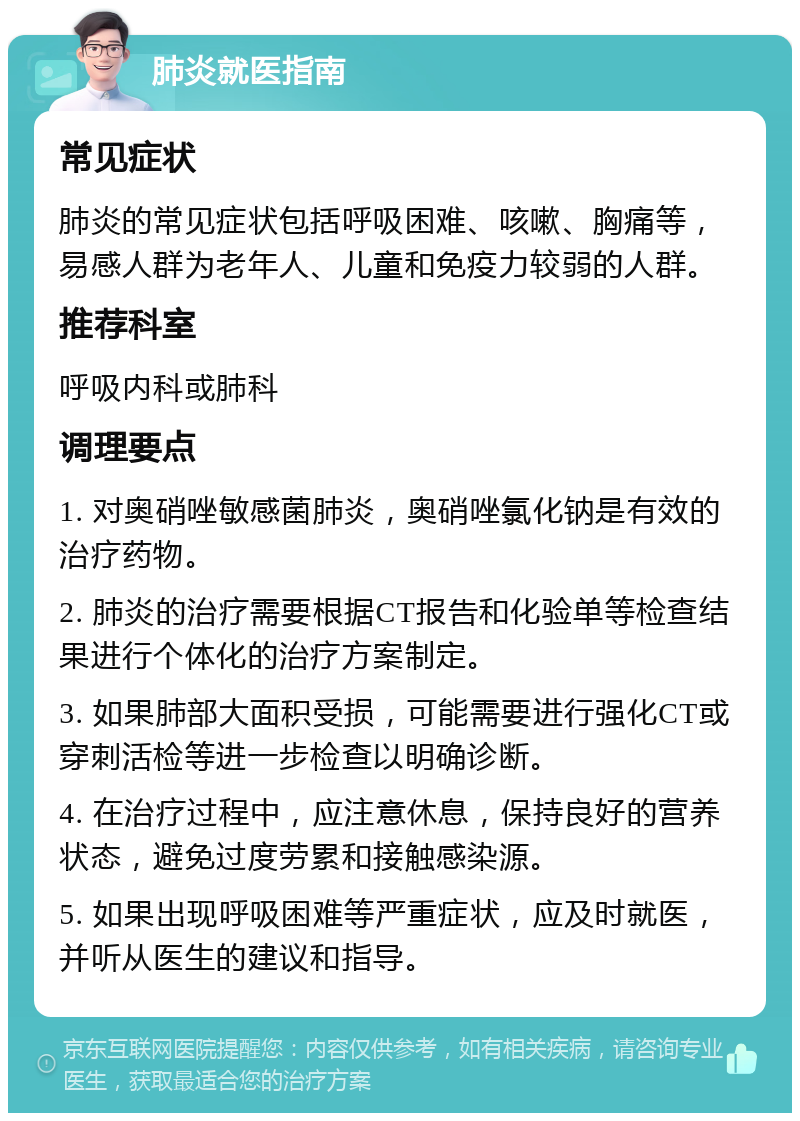 肺炎就医指南 常见症状 肺炎的常见症状包括呼吸困难、咳嗽、胸痛等，易感人群为老年人、儿童和免疫力较弱的人群。 推荐科室 呼吸内科或肺科 调理要点 1. 对奥硝唑敏感菌肺炎，奥硝唑氯化钠是有效的治疗药物。 2. 肺炎的治疗需要根据CT报告和化验单等检查结果进行个体化的治疗方案制定。 3. 如果肺部大面积受损，可能需要进行强化CT或穿刺活检等进一步检查以明确诊断。 4. 在治疗过程中，应注意休息，保持良好的营养状态，避免过度劳累和接触感染源。 5. 如果出现呼吸困难等严重症状，应及时就医，并听从医生的建议和指导。