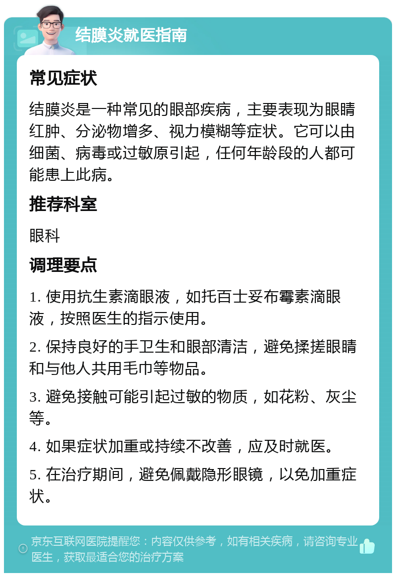 结膜炎就医指南 常见症状 结膜炎是一种常见的眼部疾病，主要表现为眼睛红肿、分泌物增多、视力模糊等症状。它可以由细菌、病毒或过敏原引起，任何年龄段的人都可能患上此病。 推荐科室 眼科 调理要点 1. 使用抗生素滴眼液，如托百士妥布霉素滴眼液，按照医生的指示使用。 2. 保持良好的手卫生和眼部清洁，避免揉搓眼睛和与他人共用毛巾等物品。 3. 避免接触可能引起过敏的物质，如花粉、灰尘等。 4. 如果症状加重或持续不改善，应及时就医。 5. 在治疗期间，避免佩戴隐形眼镜，以免加重症状。