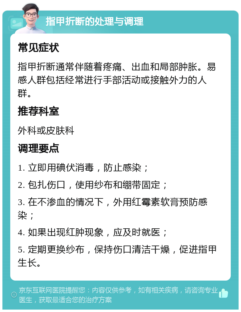 指甲折断的处理与调理 常见症状 指甲折断通常伴随着疼痛、出血和局部肿胀。易感人群包括经常进行手部活动或接触外力的人群。 推荐科室 外科或皮肤科 调理要点 1. 立即用碘伏消毒，防止感染； 2. 包扎伤口，使用纱布和绷带固定； 3. 在不渗血的情况下，外用红霉素软膏预防感染； 4. 如果出现红肿现象，应及时就医； 5. 定期更换纱布，保持伤口清洁干燥，促进指甲生长。