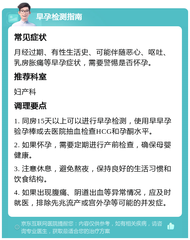 早孕检测指南 常见症状 月经过期、有性生活史、可能伴随恶心、呕吐、乳房胀痛等早孕症状，需要警惕是否怀孕。 推荐科室 妇产科 调理要点 1. 同房15天以上可以进行早孕检测，使用早早孕验孕棒或去医院抽血检查HCG和孕酮水平。 2. 如果怀孕，需要定期进行产前检查，确保母婴健康。 3. 注意休息，避免熬夜，保持良好的生活习惯和饮食结构。 4. 如果出现腹痛、阴道出血等异常情况，应及时就医，排除先兆流产或宫外孕等可能的并发症。