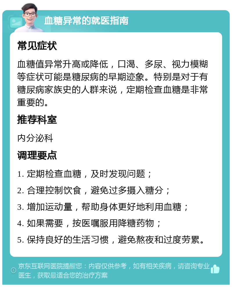 血糖异常的就医指南 常见症状 血糖值异常升高或降低，口渴、多尿、视力模糊等症状可能是糖尿病的早期迹象。特别是对于有糖尿病家族史的人群来说，定期检查血糖是非常重要的。 推荐科室 内分泌科 调理要点 1. 定期检查血糖，及时发现问题； 2. 合理控制饮食，避免过多摄入糖分； 3. 增加运动量，帮助身体更好地利用血糖； 4. 如果需要，按医嘱服用降糖药物； 5. 保持良好的生活习惯，避免熬夜和过度劳累。