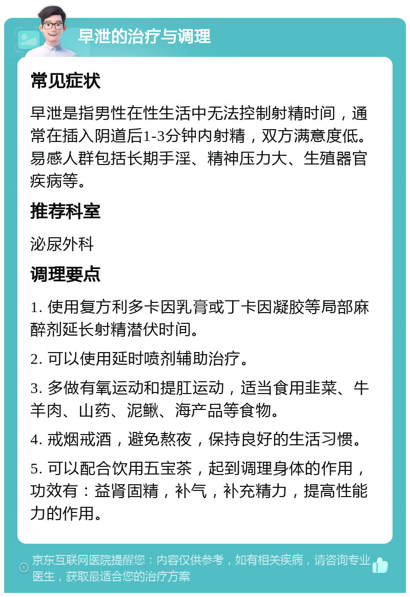 早泄的治疗与调理 常见症状 早泄是指男性在性生活中无法控制射精时间，通常在插入阴道后1-3分钟内射精，双方满意度低。易感人群包括长期手淫、精神压力大、生殖器官疾病等。 推荐科室 泌尿外科 调理要点 1. 使用复方利多卡因乳膏或丁卡因凝胶等局部麻醉剂延长射精潜伏时间。 2. 可以使用延时喷剂辅助治疗。 3. 多做有氧运动和提肛运动，适当食用韭菜、牛羊肉、山药、泥鳅、海产品等食物。 4. 戒烟戒酒，避免熬夜，保持良好的生活习惯。 5. 可以配合饮用五宝茶，起到调理身体的作用，功效有：益肾固精，补气，补充精力，提高性能力的作用。