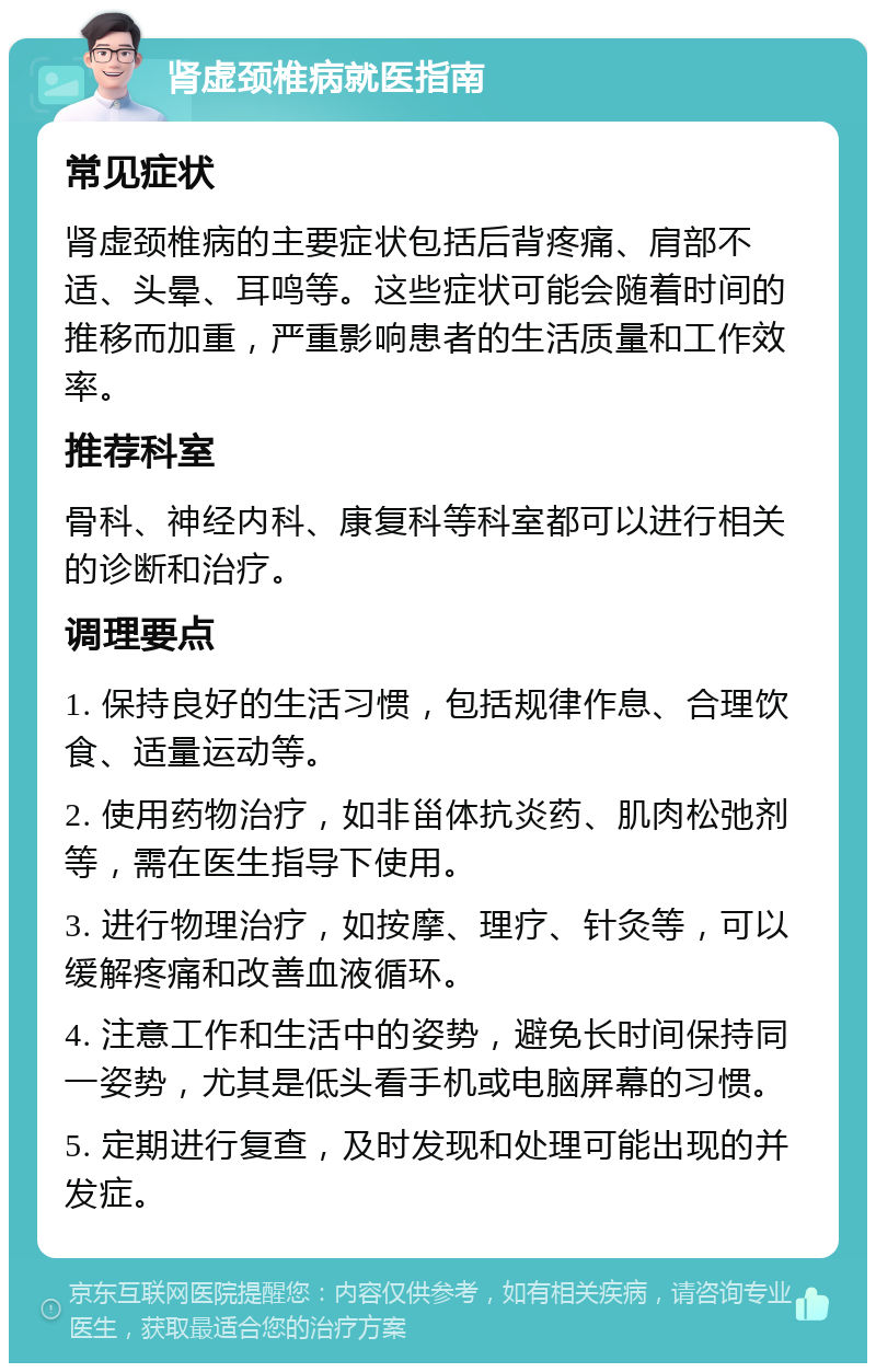 肾虚颈椎病就医指南 常见症状 肾虚颈椎病的主要症状包括后背疼痛、肩部不适、头晕、耳鸣等。这些症状可能会随着时间的推移而加重，严重影响患者的生活质量和工作效率。 推荐科室 骨科、神经内科、康复科等科室都可以进行相关的诊断和治疗。 调理要点 1. 保持良好的生活习惯，包括规律作息、合理饮食、适量运动等。 2. 使用药物治疗，如非甾体抗炎药、肌肉松弛剂等，需在医生指导下使用。 3. 进行物理治疗，如按摩、理疗、针灸等，可以缓解疼痛和改善血液循环。 4. 注意工作和生活中的姿势，避免长时间保持同一姿势，尤其是低头看手机或电脑屏幕的习惯。 5. 定期进行复查，及时发现和处理可能出现的并发症。