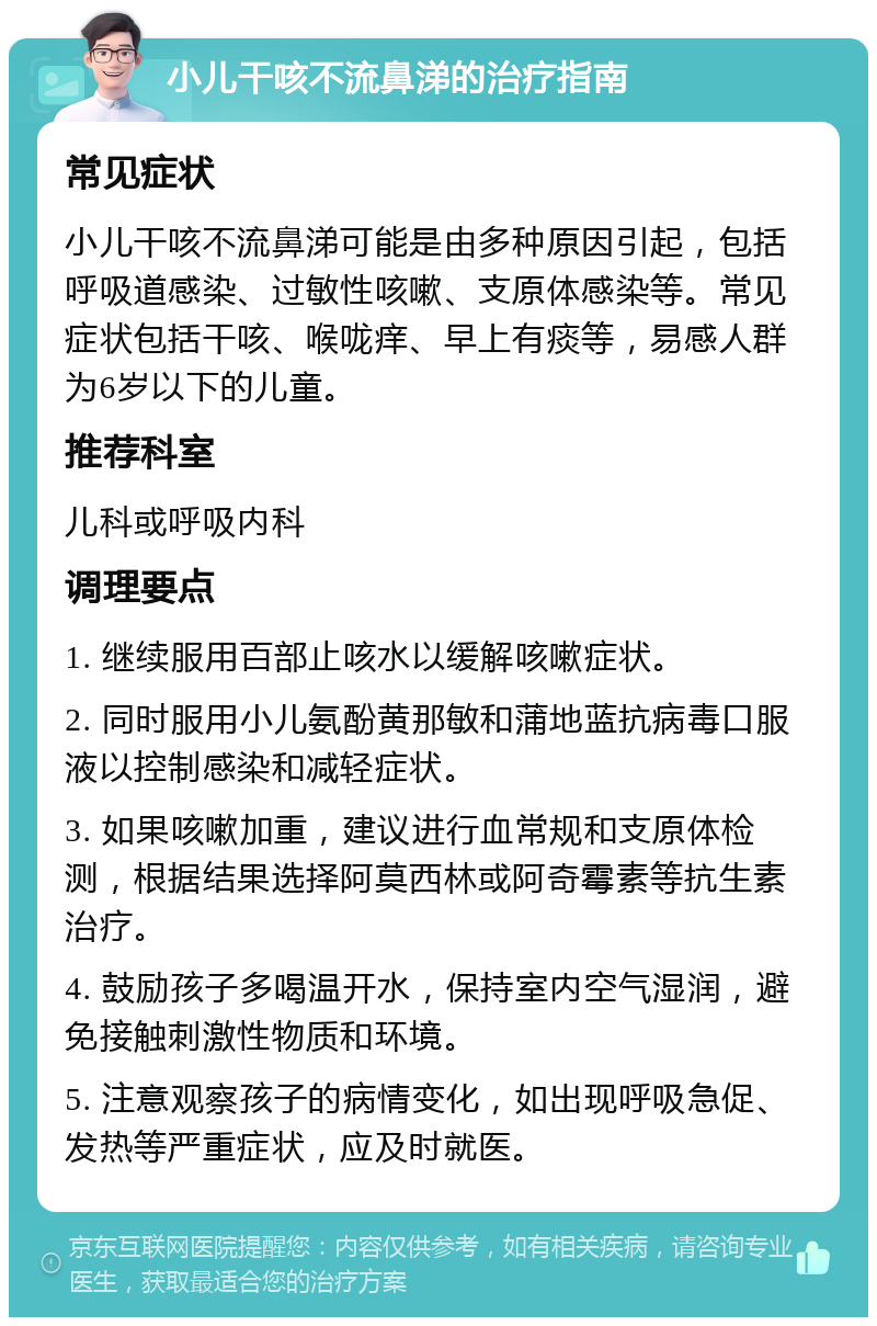 小儿干咳不流鼻涕的治疗指南 常见症状 小儿干咳不流鼻涕可能是由多种原因引起，包括呼吸道感染、过敏性咳嗽、支原体感染等。常见症状包括干咳、喉咙痒、早上有痰等，易感人群为6岁以下的儿童。 推荐科室 儿科或呼吸内科 调理要点 1. 继续服用百部止咳水以缓解咳嗽症状。 2. 同时服用小儿氨酚黄那敏和蒲地蓝抗病毒口服液以控制感染和减轻症状。 3. 如果咳嗽加重，建议进行血常规和支原体检测，根据结果选择阿莫西林或阿奇霉素等抗生素治疗。 4. 鼓励孩子多喝温开水，保持室内空气湿润，避免接触刺激性物质和环境。 5. 注意观察孩子的病情变化，如出现呼吸急促、发热等严重症状，应及时就医。