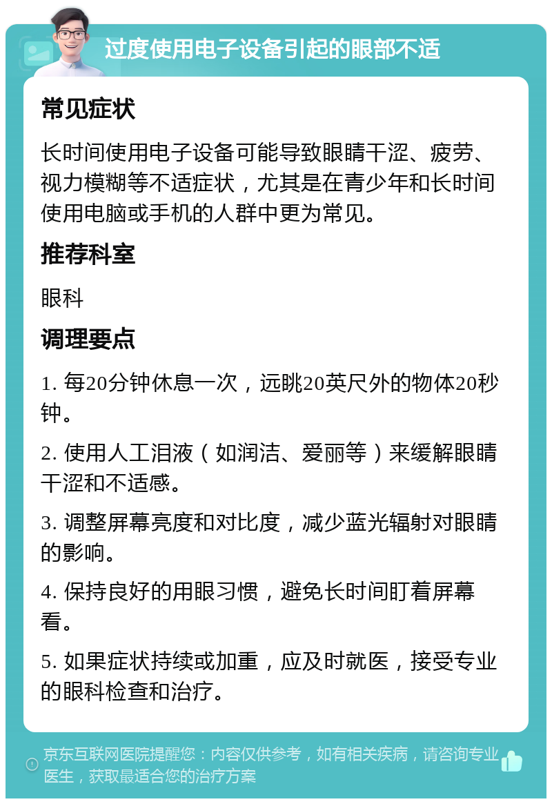 过度使用电子设备引起的眼部不适 常见症状 长时间使用电子设备可能导致眼睛干涩、疲劳、视力模糊等不适症状，尤其是在青少年和长时间使用电脑或手机的人群中更为常见。 推荐科室 眼科 调理要点 1. 每20分钟休息一次，远眺20英尺外的物体20秒钟。 2. 使用人工泪液（如润洁、爱丽等）来缓解眼睛干涩和不适感。 3. 调整屏幕亮度和对比度，减少蓝光辐射对眼睛的影响。 4. 保持良好的用眼习惯，避免长时间盯着屏幕看。 5. 如果症状持续或加重，应及时就医，接受专业的眼科检查和治疗。