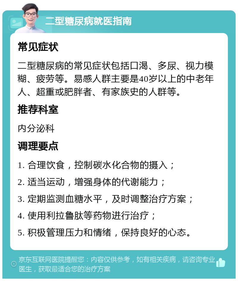 二型糖尿病就医指南 常见症状 二型糖尿病的常见症状包括口渴、多尿、视力模糊、疲劳等。易感人群主要是40岁以上的中老年人、超重或肥胖者、有家族史的人群等。 推荐科室 内分泌科 调理要点 1. 合理饮食，控制碳水化合物的摄入； 2. 适当运动，增强身体的代谢能力； 3. 定期监测血糖水平，及时调整治疗方案； 4. 使用利拉鲁肽等药物进行治疗； 5. 积极管理压力和情绪，保持良好的心态。