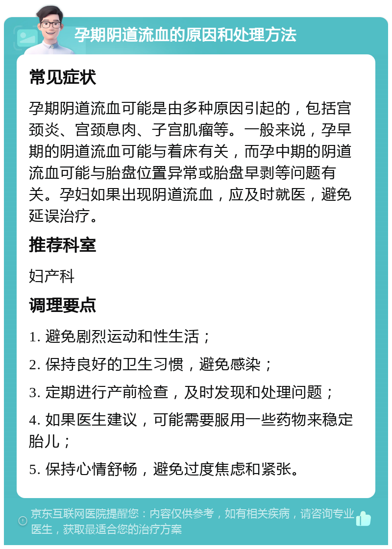 孕期阴道流血的原因和处理方法 常见症状 孕期阴道流血可能是由多种原因引起的，包括宫颈炎、宫颈息肉、子宫肌瘤等。一般来说，孕早期的阴道流血可能与着床有关，而孕中期的阴道流血可能与胎盘位置异常或胎盘早剥等问题有关。孕妇如果出现阴道流血，应及时就医，避免延误治疗。 推荐科室 妇产科 调理要点 1. 避免剧烈运动和性生活； 2. 保持良好的卫生习惯，避免感染； 3. 定期进行产前检查，及时发现和处理问题； 4. 如果医生建议，可能需要服用一些药物来稳定胎儿； 5. 保持心情舒畅，避免过度焦虑和紧张。