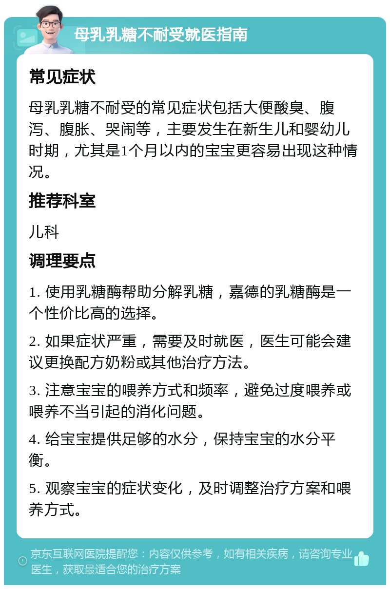 母乳乳糖不耐受就医指南 常见症状 母乳乳糖不耐受的常见症状包括大便酸臭、腹泻、腹胀、哭闹等，主要发生在新生儿和婴幼儿时期，尤其是1个月以内的宝宝更容易出现这种情况。 推荐科室 儿科 调理要点 1. 使用乳糖酶帮助分解乳糖，嘉德的乳糖酶是一个性价比高的选择。 2. 如果症状严重，需要及时就医，医生可能会建议更换配方奶粉或其他治疗方法。 3. 注意宝宝的喂养方式和频率，避免过度喂养或喂养不当引起的消化问题。 4. 给宝宝提供足够的水分，保持宝宝的水分平衡。 5. 观察宝宝的症状变化，及时调整治疗方案和喂养方式。