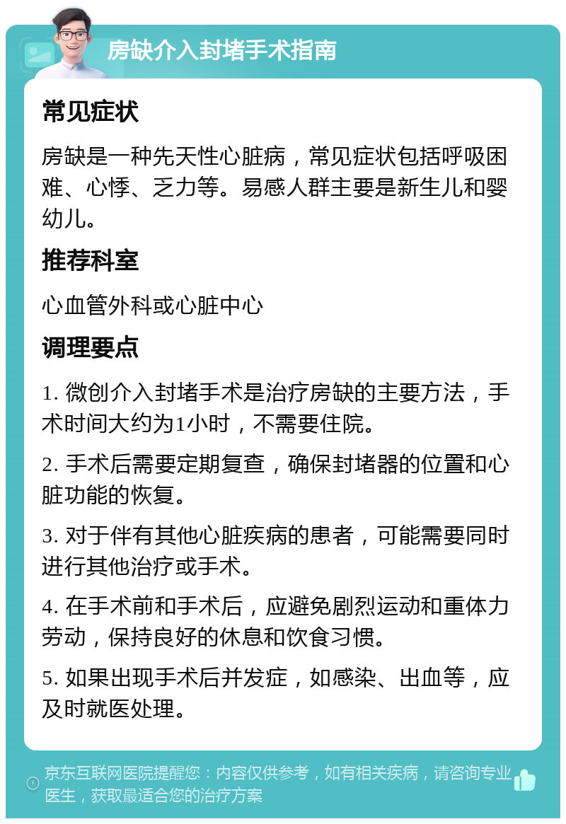 房缺介入封堵手术指南 常见症状 房缺是一种先天性心脏病，常见症状包括呼吸困难、心悸、乏力等。易感人群主要是新生儿和婴幼儿。 推荐科室 心血管外科或心脏中心 调理要点 1. 微创介入封堵手术是治疗房缺的主要方法，手术时间大约为1小时，不需要住院。 2. 手术后需要定期复查，确保封堵器的位置和心脏功能的恢复。 3. 对于伴有其他心脏疾病的患者，可能需要同时进行其他治疗或手术。 4. 在手术前和手术后，应避免剧烈运动和重体力劳动，保持良好的休息和饮食习惯。 5. 如果出现手术后并发症，如感染、出血等，应及时就医处理。