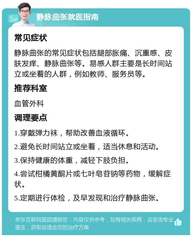 静脉曲张就医指南 常见症状 静脉曲张的常见症状包括腿部胀痛、沉重感、皮肤发痒、静脉曲张等。易感人群主要是长时间站立或坐着的人群，例如教师、服务员等。 推荐科室 血管外科 调理要点 1.穿戴弹力袜，帮助改善血液循环。 2.避免长时间站立或坐着，适当休息和活动。 3.保持健康的体重，减轻下肢负担。 4.尝试柑橘黄酮片或七叶皂苷钠等药物，缓解症状。 5.定期进行体检，及早发现和治疗静脉曲张。