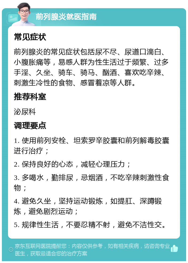 前列腺炎就医指南 常见症状 前列腺炎的常见症状包括尿不尽、尿道口滴白、小腹胀痛等，易感人群为性生活过于频繁、过多手淫、久坐、骑车、骑马、酗酒、喜欢吃辛辣、刺激生冷性的食物、感冒着凉等人群。 推荐科室 泌尿科 调理要点 1. 使用前列安栓、坦索罗辛胶囊和前列解毒胶囊进行治疗； 2. 保持良好的心态，减轻心理压力； 3. 多喝水，勤排尿，忌烟酒，不吃辛辣刺激性食物； 4. 避免久坐，坚持运动锻炼，如提肛、深蹲锻炼，避免剧烈运动； 5. 规律性生活，不要忍精不射，避免不洁性交。